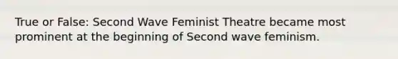 True or False: Second Wave Feminist Theatre became most prominent at the beginning of Second wave feminism.