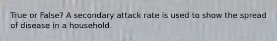 True or False? A secondary attack rate is used to show the spread of disease in a household.