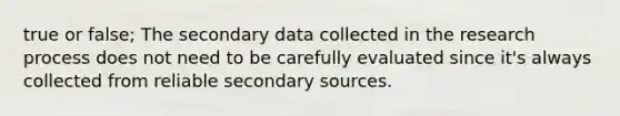 true or false; The secondary data collected in the research process does not need to be carefully evaluated since it's always collected from reliable secondary sources.