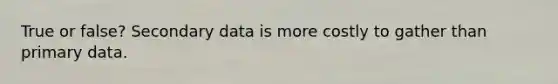 True or false? Secondary data is more costly to gather than primary data.