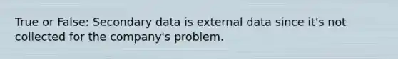 True or False: Secondary data is external data since it's not collected for the company's problem.