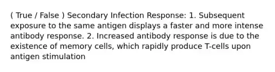 ( True / False ) Secondary Infection Response: 1. Subsequent exposure to the same antigen displays a faster and more intense antibody response. 2. Increased antibody response is due to the existence of memory cells, which rapidly produce T-cells upon antigen stimulation