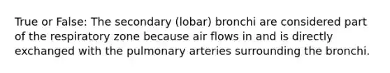 True or False: The secondary (lobar) bronchi are considered part of the respiratory zone because air flows in and is directly exchanged with the pulmonary arteries surrounding the bronchi.