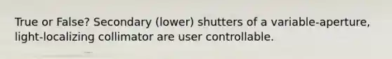 True or False? Secondary (lower) shutters of a variable-aperture, light-localizing collimator are user controllable.