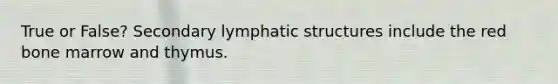 True or False? Secondary lymphatic structures include the red bone marrow and thymus.