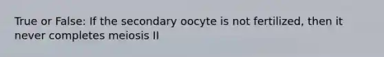 True or False: If the secondary oocyte is not fertilized, then it never completes meiosis II