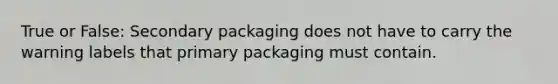 True or False: Secondary packaging does not have to carry the warning labels that primary packaging must contain.