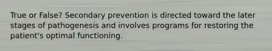 True or False? Secondary prevention is directed toward the later stages of pathogenesis and involves programs for restoring the patient's optimal functioning.