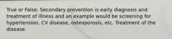 True or False: Secondary prevention is early diagnosis and treatment of illness and an example would be screening for hypertension, CV disease, osteoporosis, etc. Treatment of the disease.