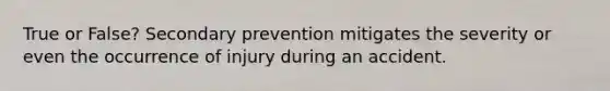 True or False? Secondary prevention mitigates the severity or even the occurrence of injury during an accident.