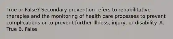 True or False? Secondary prevention refers to rehabilitative therapies and the monitoring of health care processes to prevent complications or to prevent further illness, injury, or disability. A. True B. False