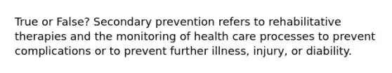 True or False? Secondary prevention refers to rehabilitative therapies and the monitoring of health care processes to prevent complications or to prevent further illness, injury, or diability.