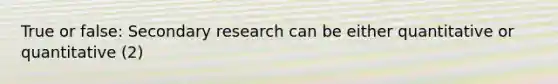 True or false: Secondary research can be either quantitative or quantitative (2)