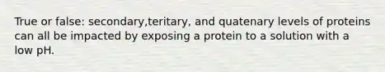 True or false: secondary,teritary, and quatenary levels of proteins can all be impacted by exposing a protein to a solution with a low pH.