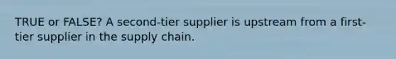 TRUE or FALSE? A second-tier supplier is upstream from a first-tier supplier in the supply chain.