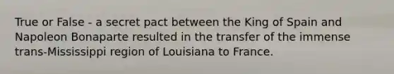 True or False - a secret pact between the King of Spain and Napoleon Bonaparte resulted in the transfer of the immense trans-Mississippi region of Louisiana to France.