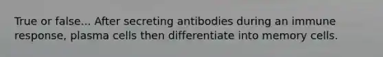 True or false... After secreting antibodies during an immune response, plasma cells then differentiate into memory cells.