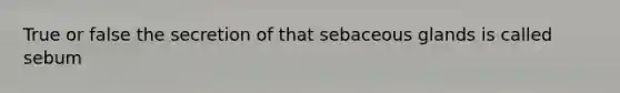 True or false the secretion of that sebaceous glands is called sebum