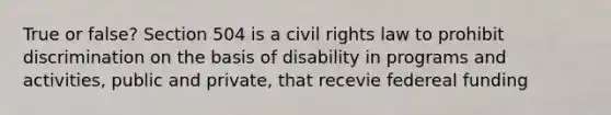 True or false? Section 504 is a civil rights law to prohibit discrimination on the basis of disability in programs and activities, public and private, that recevie federeal funding