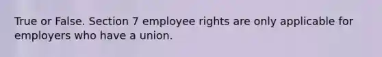 True or False. Section 7 employee rights are only applicable for employers who have a union.