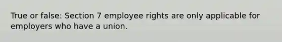 True or false: Section 7 employee rights are only applicable for employers who have a union.