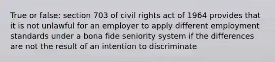 True or false: section 703 of civil rights act of 1964 provides that it is not unlawful for an employer to apply different employment standards under a bona fide seniority system if the differences are not the result of an intention to discriminate