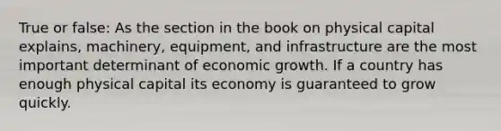 True or false: As the section in the book on physical capital explains, machinery, equipment, and infrastructure are the most important determinant of economic growth. If a country has enough physical capital its economy is guaranteed to grow quickly.