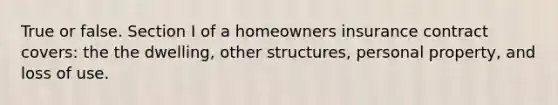 True or false. Section I of a homeowners insurance contract covers: the the dwelling, other structures, personal property, and loss of use.