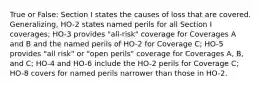 True or False: Section I states the causes of loss that are covered. Generalizing, HO-2 states named perils for all Section I coverages; HO-3 provides "all-risk" coverage for Coverages A and B and the named perils of HO-2 for Coverage C; HO-5 provides "all risk" or "open perils" coverage for Coverages A, B, and C; HO-4 and HO-6 include the HO-2 perils for Coverage C; HO-8 covers for named perils narrower than those in HO-2.