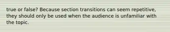 true or false? Because section transitions can seem repetitive, they should only be used when the audience is unfamiliar with the topic.