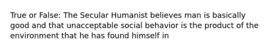 True or False: The Secular Humanist believes man is basically good and that unacceptable social behavior is the product of the environment that he has found himself in