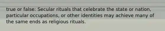 true or false: Secular rituals that celebrate the state or nation, particular occupations, or other identities may achieve many of the same ends as religious rituals.