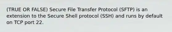 (TRUE OR FALSE) Secure File Transfer Protocol (SFTP) is an extension to the Secure Shell protocol (SSH) and runs by default on TCP port 22.