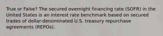 True or False? The secured overnight financing rate (SOFR) in the United States is an interest rate benchmark based on secured trades of dollar-denominated U.S. treasury repurchase agreements (REPOs).