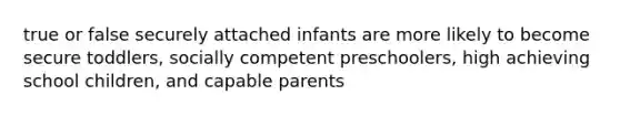 true or false securely attached infants are more likely to become secure toddlers, socially competent preschoolers, high achieving school children, and capable parents