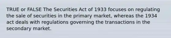 TRUE or FALSE The Securities Act of 1933 focuses on regulating the sale of securities in the primary market, whereas the 1934 act deals with regulations governing the transactions in the secondary market.