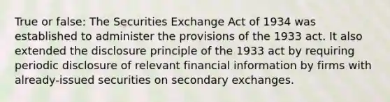 True or false: The Securities Exchange Act of 1934 was established to administer the provisions of the 1933 act. It also extended the disclosure principle of the 1933 act by requiring periodic disclosure of relevant financial information by firms with already-issued securities on secondary exchanges.