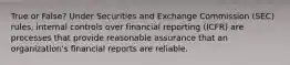 True or False? Under Securities and Exchange Commission (SEC) rules, internal controls over financial reporting (ICFR) are processes that provide reasonable assurance that an organization's financial reports are reliable.