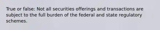 True or false: Not all securities offerings and transactions are subject to the full burden of the federal and state regulatory schemes.