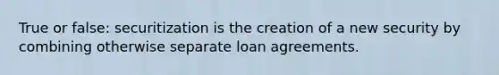 True or false: securitization is the creation of a new security by combining otherwise separate loan agreements.