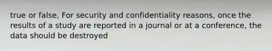 true or false, For security and confidentiality reasons, once the results of a study are reported in a journal or at a conference, the data should be destroyed