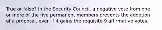 True or false? In the Security Council, a negative vote from one or more of the five permanent members prevents the adoption of a proposal, even if it gains the requisite 9 affirmative votes.