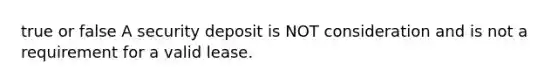 true or false A security deposit is NOT consideration and is not a requirement for a valid lease.