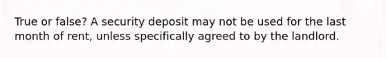 True or false? A security deposit may not be used for the last month of rent, unless specifically agreed to by the landlord.