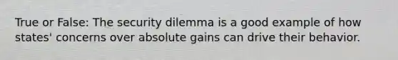 True or False: The security dilemma is a good example of how states' concerns over absolute gains can drive their behavior.