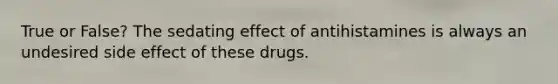 True or False? The sedating effect of antihistamines is always an undesired side effect of these drugs.