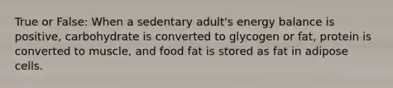 True or False: When a sedentary adult's energy balance is positive, carbohydrate is converted to glycogen or fat, protein is converted to muscle, and food fat is stored as fat in adipose cells.