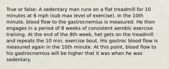 True or false: A sedentary man runs on a flat treadmill for 10 minutes at 6 mph (sub max level of exercise). In the 10th minute, blood flow to the gastrocnemius is measured. He then engages in a period of 8 weeks of consistent aerobic exercise training. At the end of the 8th week, het gets on the treadmill and repeats the 10 min. exercise bout. His gastroc blood flow is measured again in the 10th minute. At this point, blood flow to his gastrocnemius will be higher that it was when he was sedentary.