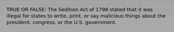 TRUE OR FALSE: The Sedition Act of 1798 stated that it was illegal for states to write, print, or say malicious things about the president, congress, or the U.S. government.