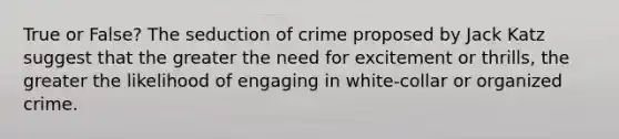 True or False? The seduction of crime proposed by Jack Katz suggest that the greater the need for excitement or thrills, the greater the likelihood of engaging in white-collar or organized crime.